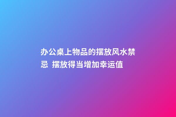 办公桌上物品的摆放风水禁忌  摆放得当增加幸运值